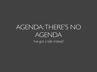 AGENDA:THERE’S NO
AGENDA
I’ve got a tale instead
 