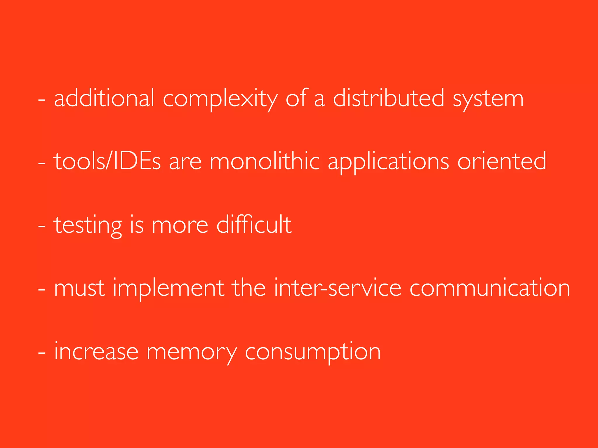 - additional complexity of a distributed system
- tools/IDEs are monolithic applications oriented
- testing is more difﬁcult
- must implement the inter-service communication
- increase memory consumption
 
