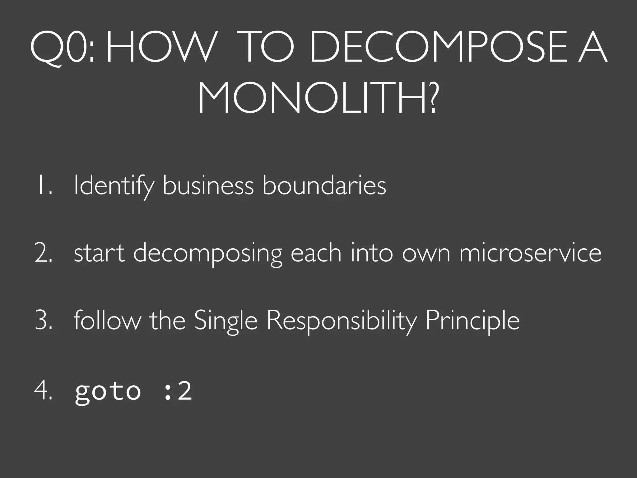 Q0: HOW TO DECOMPOSE A
MONOLITH?
1. Identify business boundaries
2. start decomposing each into own microservice
3. follow the Single Responsibility Principle
4. goto :2
 