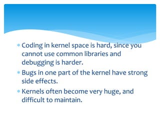  Coding in kernel space is hard, since you
cannot use common libraries and
debugging is harder.
 Bugs in one part of the kernel have strong
side effects.
 Kernels often become very huge, and
difficult to maintain.
 