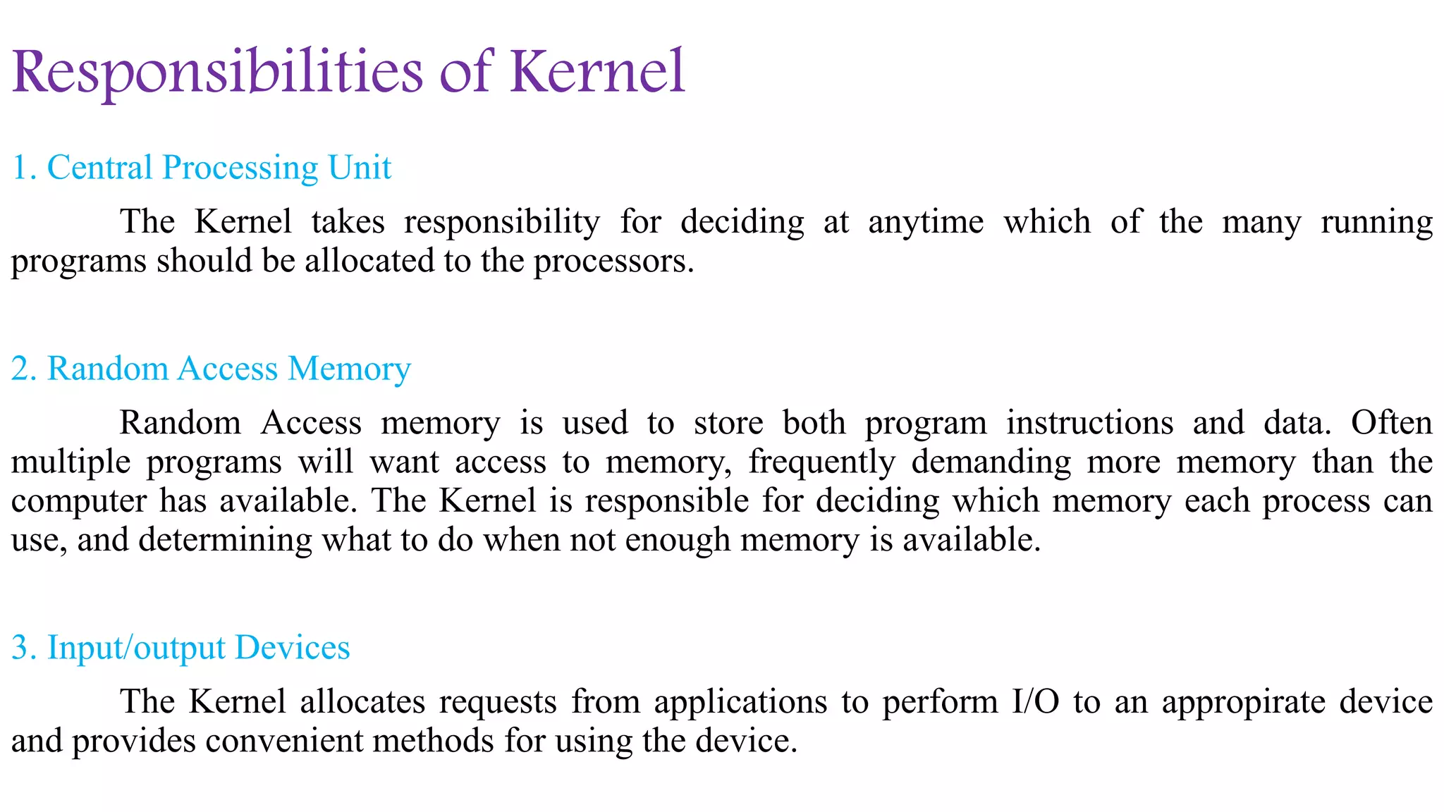 Responsibilities of Kernel
1. Central Processing Unit
The Kernel takes responsibility for deciding at anytime which of the many running
programs should be allocated to the processors.
2. Random Access Memory
Random Access memory is used to store both program instructions and data. Often
multiple programs will want access to memory, frequently demanding more memory than the
computer has available. The Kernel is responsible for deciding which memory each process can
use, and determining what to do when not enough memory is available.
3. Input/output Devices
The Kernel allocates requests from applications to perform I/O to an appropirate device
and provides convenient methods for using the device.
 