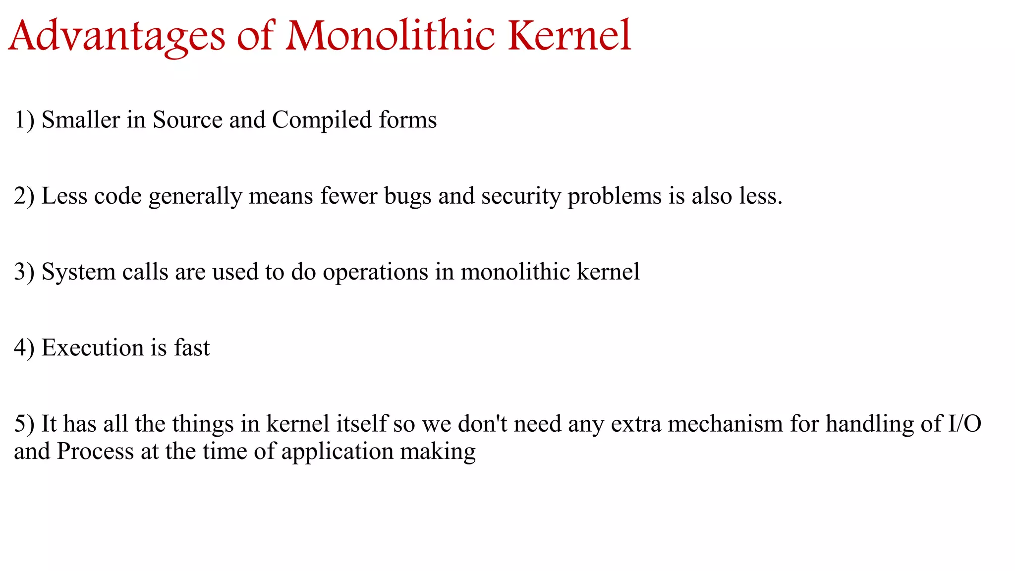 Advantages of Monolithic Kernel
1) Smaller in Source and Compiled forms
2) Less code generally means fewer bugs and security problems is also less.
3) System calls are used to do operations in monolithic kernel
4) Execution is fast
5) It has all the things in kernel itself so we don't need any extra mechanism for handling of I/O
and Process at the time of application making
 