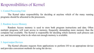 Responsibilities of Kernel
1. Central Processing Unit
The Kernel takes responsibility for deciding at anytime which of the many running
programs should be allocated to the processors.
2. Random Access Memory
Random Access memory is used to store both program instructions and data. Often
multiple programs will want access to memory, frequently demanding more memory than the
computer has available. The Kernel is responsible for deciding which memory each process can
use, and determining what to do when not enough memory is available.
3. Input/output Devices
The Kernel allocates requests from applications to perform I/O to an appropirate device
and provides convenient methods for using the device.
 