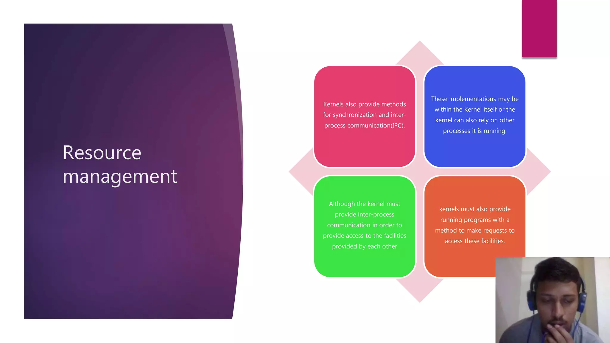 Resource
management
Kernels also provide methods
for synchronization and inter-
process communication(IPC).
These implementations may be
within the Kernel itself or the
kernel can also rely on other
processes it is running.
Although the kernel must
provide inter-process
communication in order to
provide access to the facilities
provided by each other
kernels must also provide
running programs with a
method to make requests to
access these facilities.
 