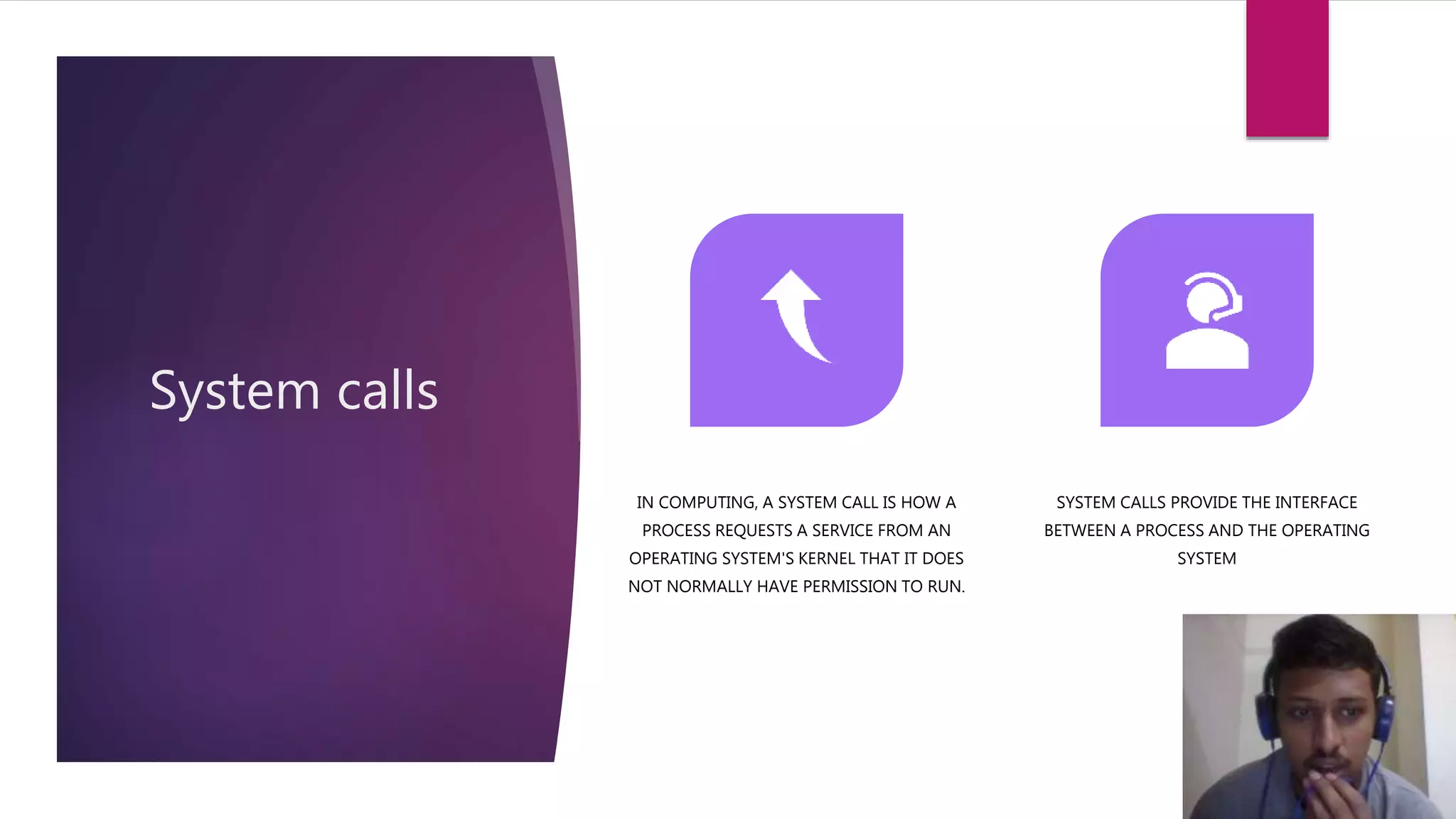 System calls
IN COMPUTING, A SYSTEM CALL IS HOW A
PROCESS REQUESTS A SERVICE FROM AN
OPERATING SYSTEM'S KERNEL THAT IT DOES
NOT NORMALLY HAVE PERMISSION TO RUN.
SYSTEM CALLS PROVIDE THE INTERFACE
BETWEEN A PROCESS AND THE OPERATING
SYSTEM
 