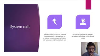 System calls
IN COMPUTING, A SYSTEM CALL IS HOW A
PROCESS REQUESTS A SERVICE FROM AN
OPERATING SYSTEM'S KERNEL THAT IT DOES
NOT NORMALLY HAVE PERMISSION TO RUN.
SYSTEM CALLS PROVIDE THE INTERFACE
BETWEEN A PROCESS AND THE OPERATING
SYSTEM
 