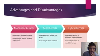 Advantages and Disadvantages
Monolithic kernels
Advantages: Good performance
Disadvantages: difficult to debug
and maintain
Microkernels
Advantages: more reliable and
secure
Disadvantages: more overhead
Hybrid Kernels
Advantages: benefits of
monolithic and microkernels
Disadvantages: same as
monolithic kernels
 