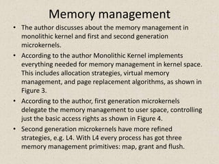 Memory management
• The author discusses about the memory management in
  monolithic kernel and first and second generation
  microkernels.
• According to the author Monolithic Kernel implements
  everything needed for memory management in kernel space.
  This includes allocation strategies, virtual memory
  management, and page replacement algorithms, as shown in
  Figure 3.
• According to the author, first generation microkernels
  delegate the memory management to user space, controlling
  just the basic access rights as shown in Figure 4.
• Second generation microkernels have more refined
  strategies, e.g. L4. With L4 every process has got three
  memory management primitives: map, grant and flush.
 
