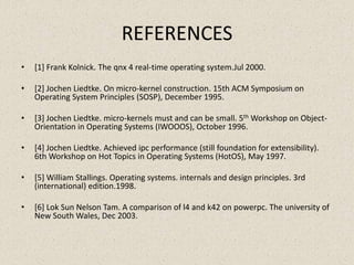 REFERENCES
•   [1] Frank Kolnick. The qnx 4 real-time operating system.Jul 2000.

•   [2] Jochen Liedtke. On micro-kernel construction. 15th ACM Symposium on
    Operating System Principles (SOSP), December 1995.

•   [3] Jochen Liedtke. micro-kernels must and can be small. 5th Workshop on Object-
    Orientation in Operating Systems (IWOOOS), October 1996.

•   [4] Jochen Liedtke. Achieved ipc performance (still foundation for extensibility).
    6th Workshop on Hot Topics in Operating Systems (HotOS), May 1997.

•   [5] William Stallings. Operating systems. internals and design principles. 3rd
    (international) edition.1998.

•   [6] Lok Sun Nelson Tam. A comparison of l4 and k42 on powerpc. The university of
    New South Wales, Dec 2003.
 