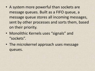 • A system more powerful than sockets are
  message queues. Built as a FIFO queue, a
  message queue stores all incoming messages,
  sent by other processes and sorts them, based
  on their priority.
• Monolithic Kernels uses “signals” and
  “sockets”.
• The microkernel approach uses message
  queues.
 