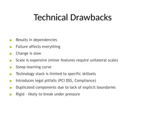 Technical Drawbacks
▶ Results in dependencies
▶ Failure affects everything
▶ Change is slow
▶ Scale is expensive (minor features require unilateral scale)
▶ Steep learning curve
▶ Technology stack is limited to specific skillsets
▶ Introduces legal pitfalls (PCI DSS, Compliance)
▶ Duplicated components due to lack of explicit boundaries
▶ Rigid – likely to break under pressure
 