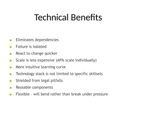 Technical Benefits
▶ Eliminates dependencies
▶ Failure is isolated
▶ React to change quicker
▶ Scale is less expensive (APIs scale individually)
▶ More intuitive learning curve
▶ Technology stack is not limited to specific skillsets
▶ Shielded from legal pitfalls
▶ Reusable components
▶ Flexible – will bend rather than break under pressure
 