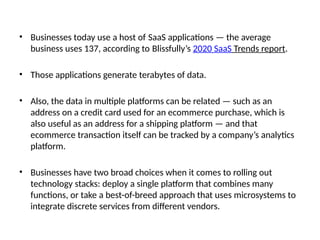 • Businesses today use a host of SaaS applications — the average
business uses 137, according to Blissfully’s 2020 SaaS Trends report.
• Those applications generate terabytes of data.
• Also, the data in multiple platforms can be related — such as an
address on a credit card used for an ecommerce purchase, which is
also useful as an address for a shipping platform — and that
ecommerce transaction itself can be tracked by a company’s analytics
platform.
• Businesses have two broad choices when it comes to rolling out
technology stacks: deploy a single platform that combines many
functions, or take a best-of-breed approach that uses microsystems to
integrate discrete services from different vendors.
 
