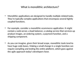 What is monolithic architecture?
• Monolithic applications are designed to handle multiple related tasks.
They’re typically complex applications that encompass several tightly
coupled functions.
• For example, consider a monolithic ecommerce application. It might
contain a web server, a load balancer, a catalog service that services up
product images, an ordering system, a payment function, and a
shipping component.
• As you can imagine, given their broad scope, monolithic tools tend to
have huge code bases. Making a small change in a single function can
require compiling and testing the entire platform, which goes against
the agile approach today’s developers favor.
 