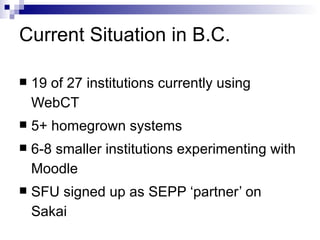 Current Situation in B.C. <ul><li>19 of 27 institutions currently using WebCT </li></ul><ul><li>5+ homegrown systems </li>...