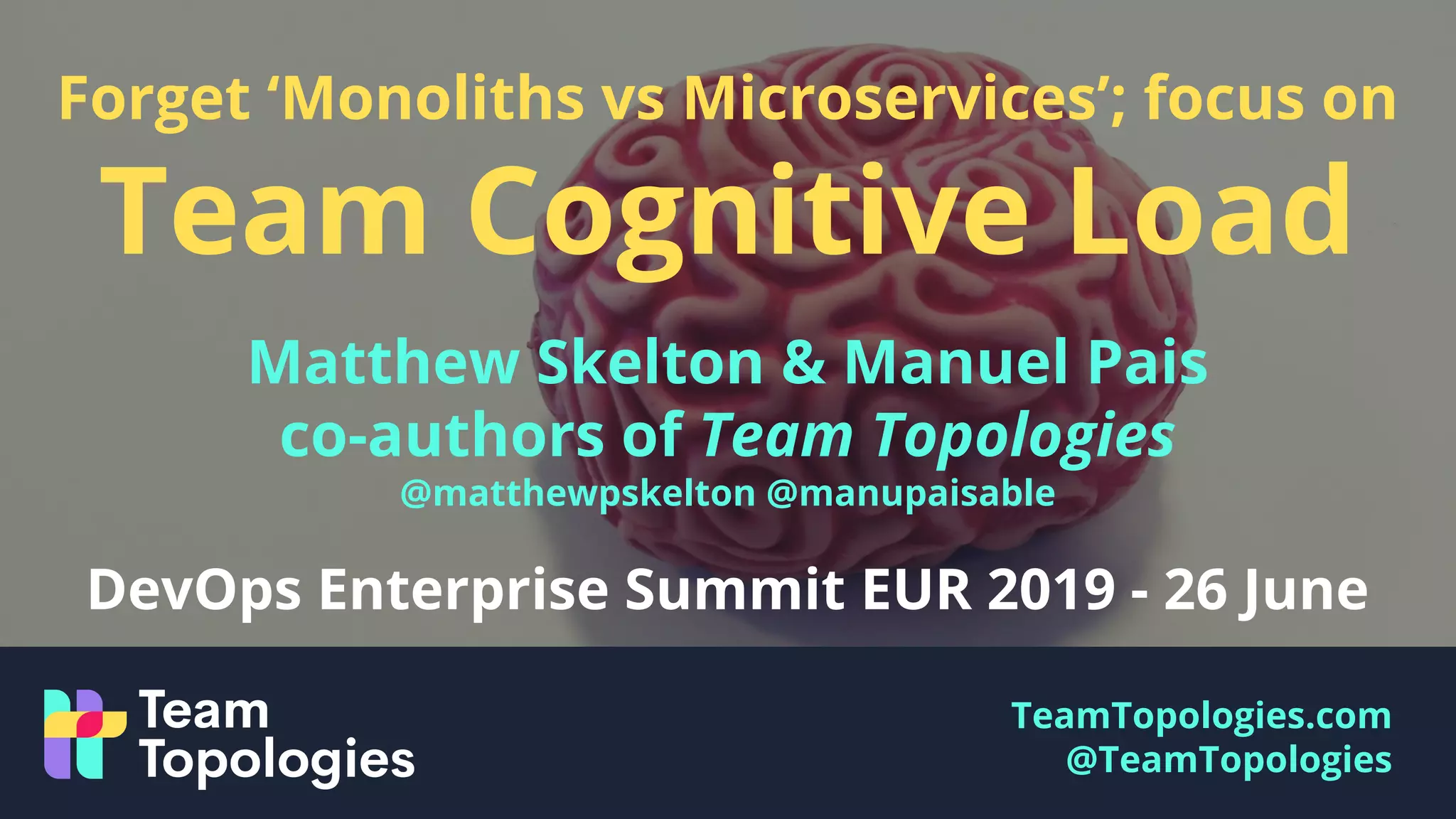 TeamTopologies.com
@TeamTopologies
Forget ‘Monoliths vs Microservices’; focus on
Team Cognitive Load
Matthew Skelton & Manuel Pais
co-authors of Team Topologies
@matthewpskelton @manupaisable
DevOps Enterprise Summit EUR 2019 - 26 June
 