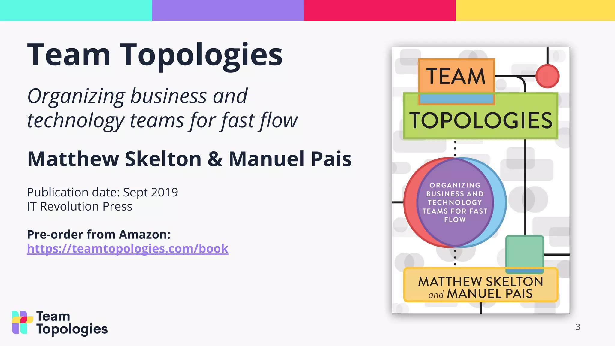 Team Topologies
3
Organizing business and
technology teams for fast ﬂow
Matthew Skelton & Manuel Pais
Publication date: Sept 2019
IT Revolution Press
Pre-order from Amazon:
https://teamtopologies.com/book
 