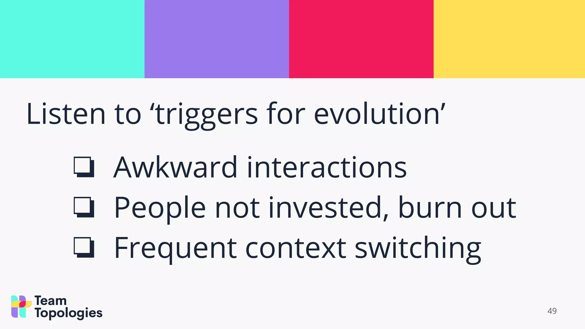 Listen to ‘triggers for evolution’
❏ Awkward interactions
❏ People not invested, burn out
❏ Frequent context switching
49
 