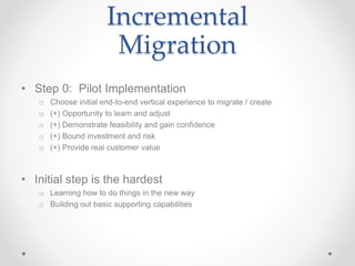 Incremental
Migration
• Step 0: Pilot Implementation
o Choose initial end-to-end vertical experience to migrate / create
o (+) Opportunity to learn and adjust
o (+) Demonstrate feasibility and gain confidence
o (+) Bound investment and risk
o (+) Provide real customer value
• Initial step is the hardest
o Learning how to do things in the new way
o Building out basic supporting capabilities
 