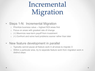 Incremental
Migration
• Steps 1-N: Incremental Migration
o Prioritize business value -- highest ROI areas first
o Focus on areas with greatest rate of change
o (+) Maximize near-term payoff from investment
o (+) Confront and solve hard problems sooner rather than later
• New feature development in parallel
o Typically cannot pause all feature work in all areas to migrate 
o Within a particular area, try to separate feature work from migration work in
distinct steps
 