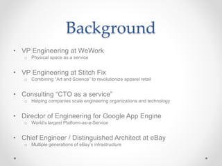 Background
• VP Engineering at WeWork
o Physical space as a service
• VP Engineering at Stitch Fix
o Combining “Art and Science” to revolutionize apparel retail
• Consulting “CTO as a service”
o Helping companies scale engineering organizations and technology
• Director of Engineering for Google App Engine
o World’s largest Platform-as-a-Service
• Chief Engineer / Distinguished Architect at eBay
o Multiple generations of eBay’s infrastructure
 