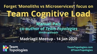 TeamTopologies.com
@TeamTopologies
Forget ‘Monoliths vs Microservices’; focus on
Team Cognitive Load
Manuel Pais
co-author of Team Topologies
@manupaisable
Madriagil Meetup - 14 Jan 2020
 