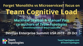 TeamTopologies.com
@TeamTopologies
Forget ‘Monoliths vs Microservices’; focus on
Team Cognitive Load
Matthew Skelton & Manuel Pais
co-authors of Team Topologies
@matthewpskelton @manupaisable
DevOps Enterprise Summit USA 2019 - 29 Oct
 