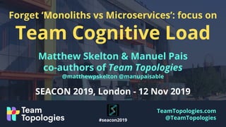 TeamTopologies.com
@TeamTopologies
Forget ‘Monoliths vs Microservices’: focus on
Team Cognitive Load
Matthew Skelton & Manuel Pais
co-authors of Team Topologies
@matthewpskelton @manupaisable
SEACON 2019, London - 12 Nov 2019
#seacon2019
 