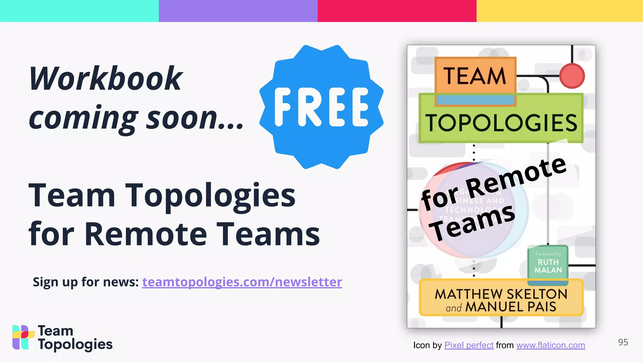 Workbook
coming soon...
Team Topologies
for Remote Teams
95
for Remote
Teams
Sign up for news: teamtopologies.com/newsletter
Icon by Pixel perfect from www.flaticon.com
 