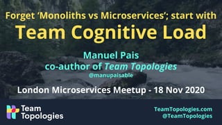 TeamTopologies.com
@TeamTopologies
Forget ‘Monoliths vs Microservices’; start with
Team Cognitive Load
Manuel Pais
co-author of Team Topologies
@manupaisable
London Microservices Meetup - 18 Nov 2020
 