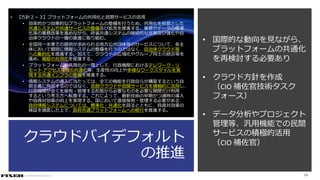 © COPYRIGHT 2019 FIXER Inc.
クラウドバイデフォルト
の推進
• 【方針２－３】プラットフォームの共用化と民間サービスの活用
• 効率的かつ効果的なプラットフォームの整備を行うため、共用化を前提とした
共通システムや共通サービスの整備及び拡充を推進する。業務やデータの標準
化等の業務改革を進めながら、府省共通システムの継続的な充実及び強化や自
治体クラウドの一層の推進に取り組む。
• 全国同一水準での提供が求められる地方公共団体等のサービスについて、各主
体において個別に情報システムの整備を行うのではなく、自治体クラウド等
への集約化を推進する。加えて、クラウドの広域化やグループ同士の統合等を
進め、機能の共用化を促進する。
• プラットフォームの共用化の一環として、行政機関におけるテレワーク・リ
モート アクセス環境の共通化等、生産性の向上や多様なワークスタイルを実
現する共通インフラの整備を推進する。
• 情報システムの導入に当たっては、全ての機能を行政自らが構築するという自
前主義に拘泥するのではなく、民間クラウドや民間サービスを積極的に活用し、
行政機関が全てを保有・管理する形態から必要なものを必要な期間だけ利用
するという考え方へ転換する。これによって、最新技術の早期かつ適時の導入
や投資対効果の向上を実現する。国において直接保有・管理する必要がある
政府情報システムについては、標準化・共通化を図るとともに、投資対効果の
検証を徹底した上で、政府共通プラットフォームへの移行を推進する。
24
• 国際的な動向を見ながら、
プラットフォームの共通化
を再検討する必要あり
• クラウド方針を作成
（CIO 補佐官技術タスク
フォース）
• データ分析やプロジェクト
管理等、汎用機能での民間
サービスの積極的活用
（CIO 補佐官）
 