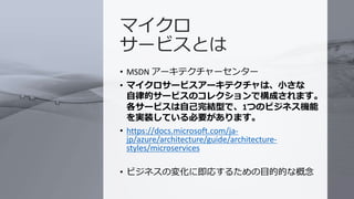 © COPYRIGHT 2019 FIXER Inc.
マイクロ
サービスとは
• MSDN アーキテクチャーセンター
• マイクロサービスアーキテクチャは、小さな
自律的サービスのコレクションで構成されます。
各サービスは自己完結型で、1つのビジネス機能
を実装している必要があります。
• https://docs.microsoft.com/ja-
jp/azure/architecture/guide/architecture-
styles/microservices
• ビジネスの変化に即応するための目的的な概念
 