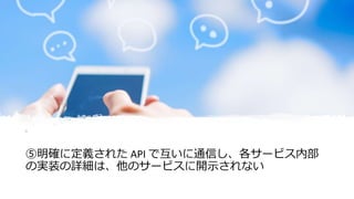 © COPYRIGHT 2019 FIXER Inc.
⑤明確に定義された API で互いに通信し、各サービス内部
の実装の詳細は、他のサービスに開示されない
 