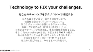 © COPYRIGHT 2019 FIXER Inc.© COPYRIGHT 2019 FIXER inc.
4
Technology to FIX your challenges.
あなたのチャレンジをテクノロジーで成就する
私たちはテクノロジーの力を信じています。
情報化社会のビジネスシーンにおいて、
新たなチャレンジの基盤となるテクノロジー。
スローガンに込めた「FIX（＝成就）」とは、
お客さまのチャレンジを実現し、事業の価値を高めること。
そして「your challenges」は、お客さまとFIXER の社員、
あらゆるステークホルダーのチャレンジを示します。
その全てをテクノロジーでFIX することが
私たちの歓びであり、みなさまへの約束です。
 