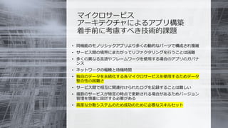 © COPYRIGHT 2019 FIXER Inc.
マイクロサービス
アーキテクチャによるアプリ構築
着手前に考慮すべき技術的課題
• 同機能のモノリシックアプリより多くの動的なパーツで構成され複雑
• サービス間の境界にまたがってリファクタリングを行うことは困難
• 多くの異なる言語やフレームワークを使用する場合のアプリのガバナ
ンス
• ネットワークの輻輳と待機時間
• 独自のデータを永続化する各マイクロサービスを使用するためデータ
整合性の困難さ
• サービス間で相互に関連付けられたログを記録することは難しい
• 複数のサービスが特定の時点で更新される場合があるためバージョン
管理を慎重に設計する必要がある
• 高度な分散システムのため成功のために必要なスキルセット
 