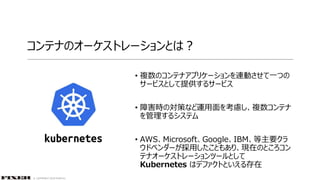 © COPYRIGHT 2019 FIXER Inc.
コンテナのオーケストレーションとは？
• 複数のコンテナアプリケーションを連動させて一つの
サービスとして提供するサービス
• 障害時の対策など運用面を考慮し、複数コンテナ
を管理するシステム
• AWS、Microsoft、Google、IBM、等主要クラ
ウドベンダーが採用したこともあり、現在のところコン
テナオーケストレーションツールとして
Kubernetes はデファクトといえる存在
 
