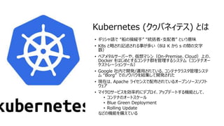 © COPYRIGHT 2019 FIXER Inc.
Kubernetes (クゥバネィテス) とは
• ギリシャ語で “船の操縦手” “統括者・支配者” という意味
• K8s と略され記述される事が多い（8は K から s の間の文字
数）
• ベアメタルサーバーや、仮想マシン（On-Premise、Cloud）上の、
Docker をはじめとするコンテナ群を管理するシステム（コンテナオー
ケストレーションツール）
• Google 社内で開発/運用されている、コンテナクラスタ管理システ
ム “Borg” でのノウハウを結集して開発された
• 現在は、Apache ライセンスで配布されているオープンソースソフト
ウェア
• マイクロサービスを効率的にデプロイ、アップデートする機能として、
• コンテナのオートスケール
• Blue Green Deployment
• Rolling Update
などの機能を備えている
 