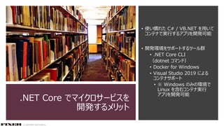 © COPYRIGHT 2019 FIXER Inc.
.NET Core でマイクロサービスを
開発するメリット
• 使い慣れた C# / VB.NET を用いて
コンテナで実行するアプリを開発可能
• 開発環境をサポートするツール群
• .NET Core CLI
（dotnet コマンド）
• Docker for Windows
• Visual Studio 2019 による
コンテナサポート
• ※ Windows のみの環境で
Linux を含むコンテナ実行
アプリを開発可能
 