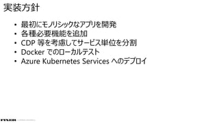 © COPYRIGHT 2019 FIXER Inc.
• 最初にモノリシックなアプリを開発
• 各種必要機能を追加
• CDP 等を考慮してサービス単位を分割
• Docker でのローカルテスト
• Azure Kubernetes Services へのデプロイ
実装方針
 