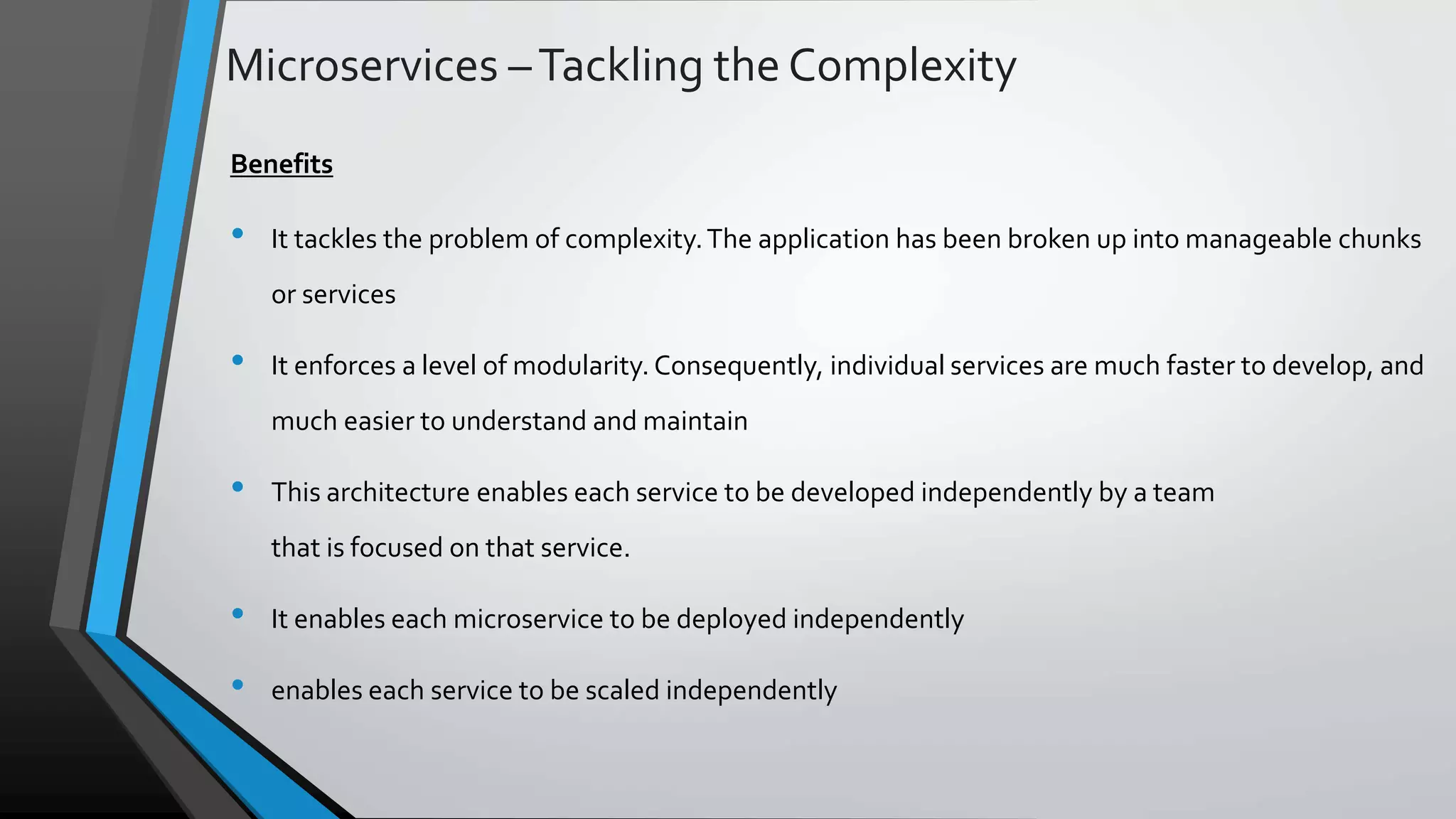Microservices –Tackling the Complexity Benefits • It tackles the problem of complexity.The application has been broken up into manageable chunks or services • It enforces a level of modularity. Consequently, individual services are much faster to develop, and much easier to understand and maintain • This architecture enables each service to be developed independently by a team that is focused on that service. • It enables each microservice to be deployed independently • enables each service to be scaled independently 