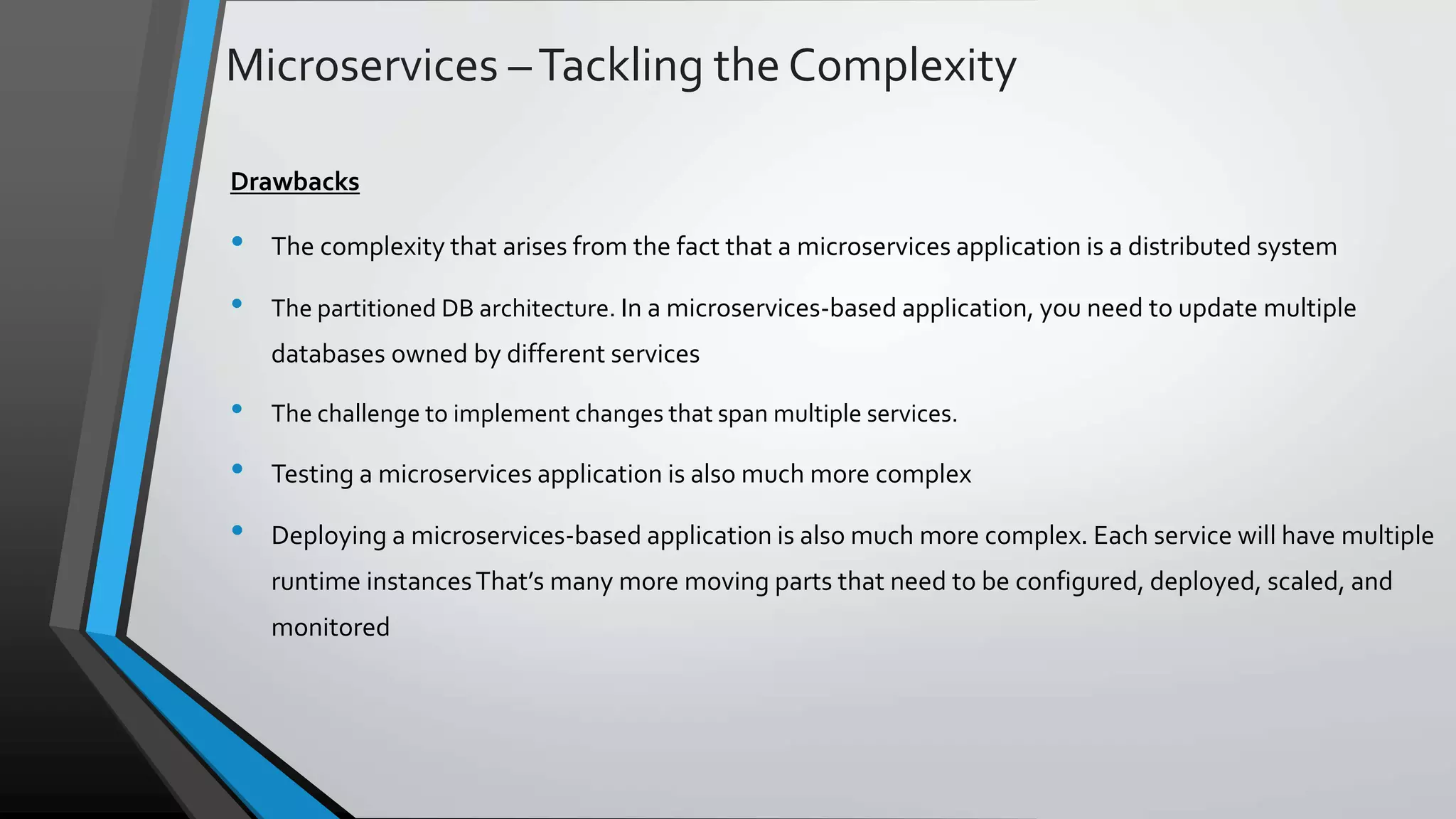 Microservices –Tackling the Complexity Drawbacks • The complexity that arises from the fact that a microservices application is a distributed system • The partitioned DB architecture. In a microservices-based application, you need to update multiple databases owned by different services • The challenge to implement changes that span multiple services. • Testing a microservices application is also much more complex • Deploying a microservices-based application is also much more complex. Each service will have multiple runtime instancesThat’s many more moving parts that need to be configured, deployed, scaled, and monitored 