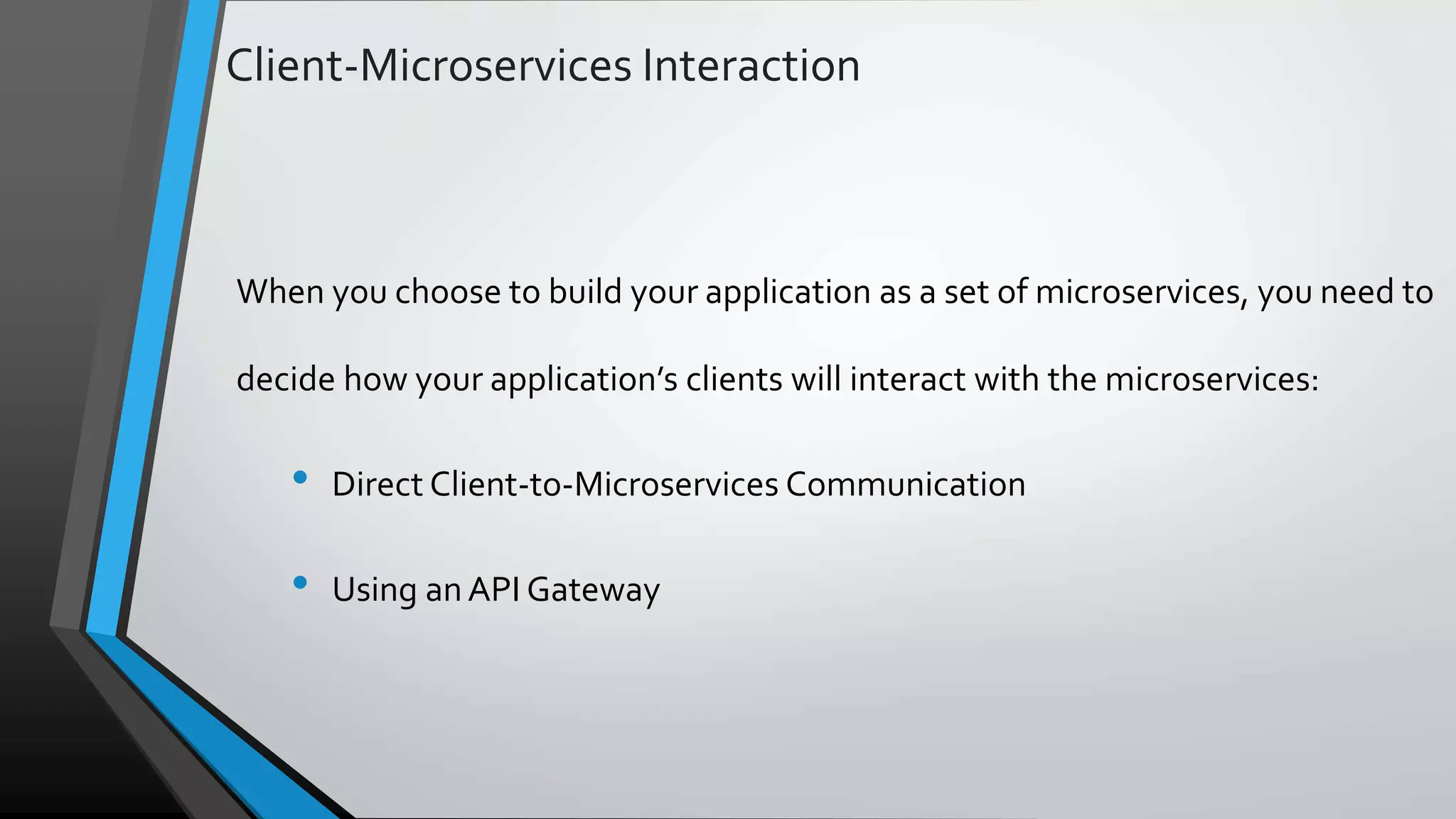 Client-Microservices Interaction When you choose to build your application as a set of microservices, you need to decide how your application’s clients will interact with the microservices: • Direct Client-to-Microservices Communication • Using anAPI Gateway 
