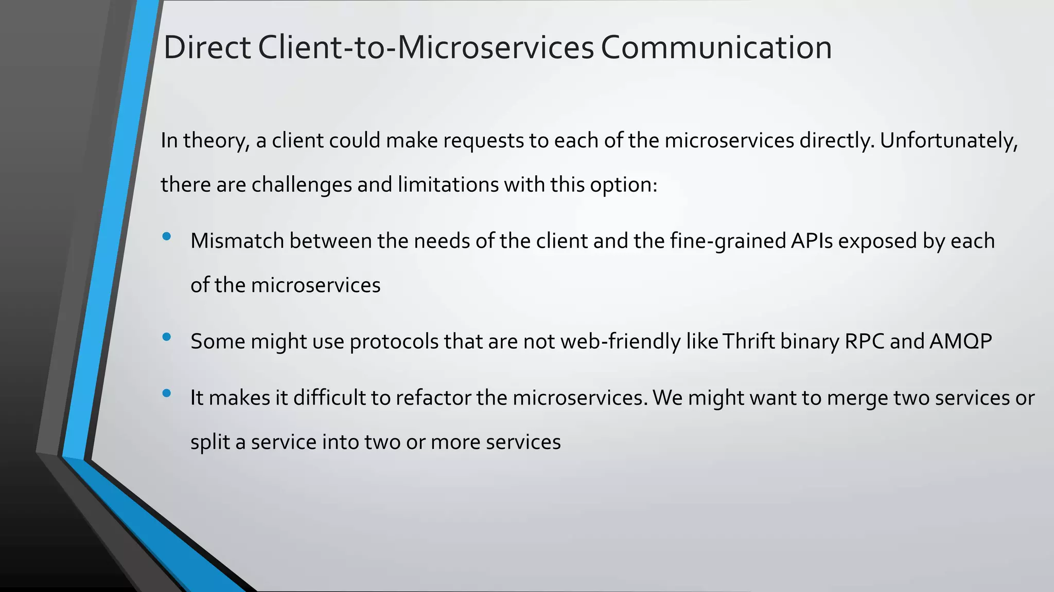 Direct Client-to-MicroservicesCommunication In theory, a client could make requests to each of the microservices directly. Unfortunately, there are challenges and limitations with this option: • Mismatch between the needs of the client and the fine-grained APIs exposed by each of the microservices • Some might use protocols that are not web-friendly likeThrift binary RPC and AMQP • It makes it difficult to refactor the microservices.We might want to merge two services or split a service into two or more services 