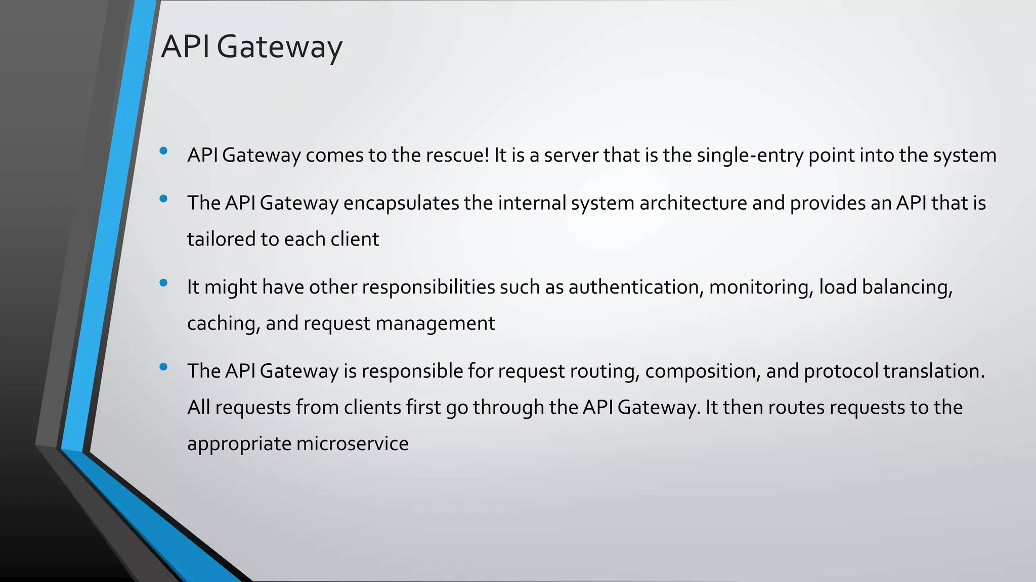 API Gateway • API Gateway comes to the rescue! It is a server that is the single-entry point into the system • The API Gateway encapsulates the internal system architecture and provides an API that is tailored to each client • It might have other responsibilities such as authentication, monitoring, load balancing, caching, and request management • The API Gateway is responsible for request routing, composition, and protocol translation. All requests from clients first go through the API Gateway. It then routes requests to the appropriate microservice 