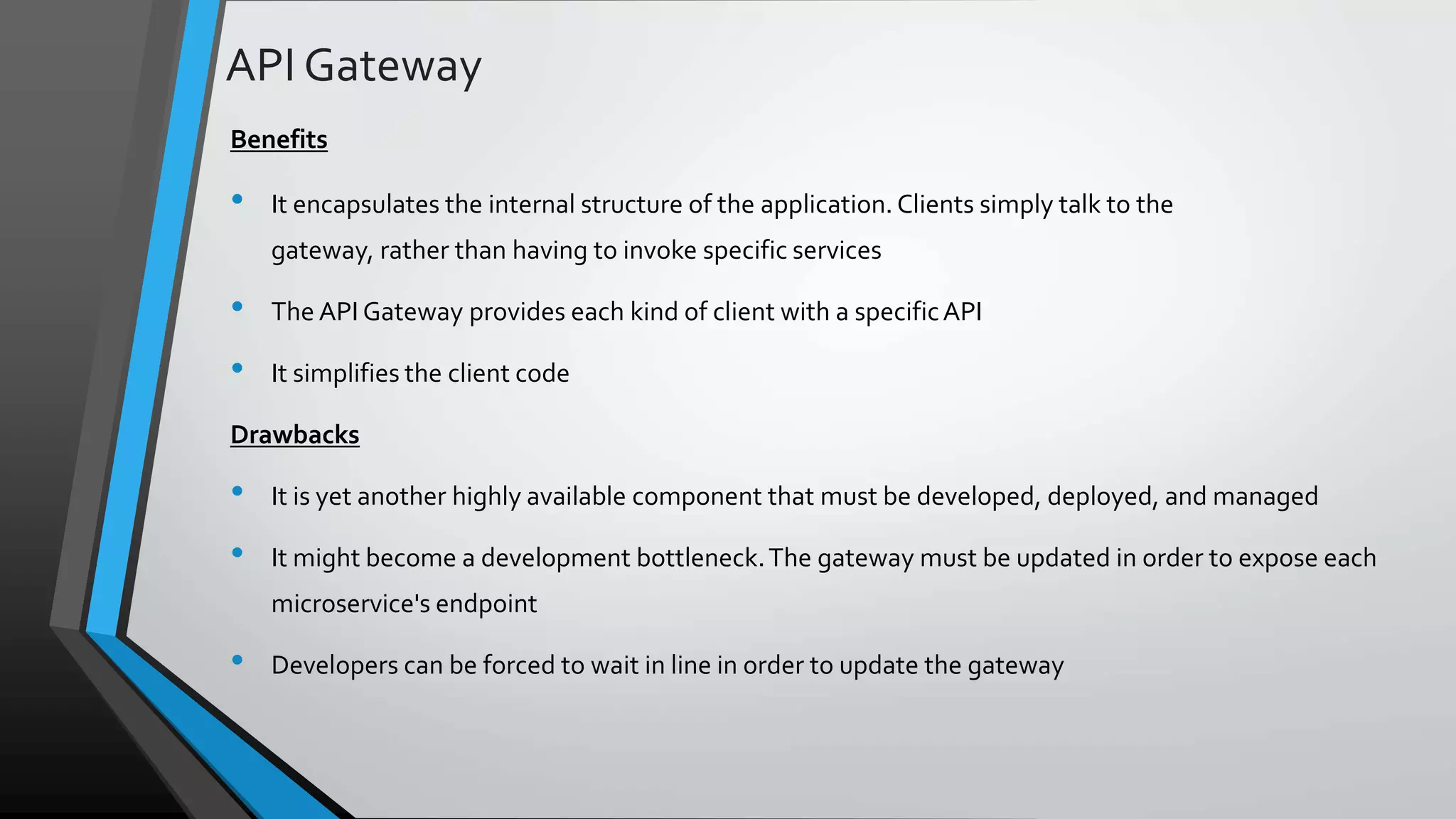 API Gateway Benefits • It encapsulates the internal structure of the application.Clients simply talk to the gateway, rather than having to invoke specific services • The API Gateway provides each kind of client with a specificAPI • It simplifies the client code Drawbacks • It is yet another highly available component that must be developed, deployed, and managed • It might become a development bottleneck.The gateway must be updated in order to expose each microservice's endpoint • Developers can be forced to wait in line in order to update the gateway 
