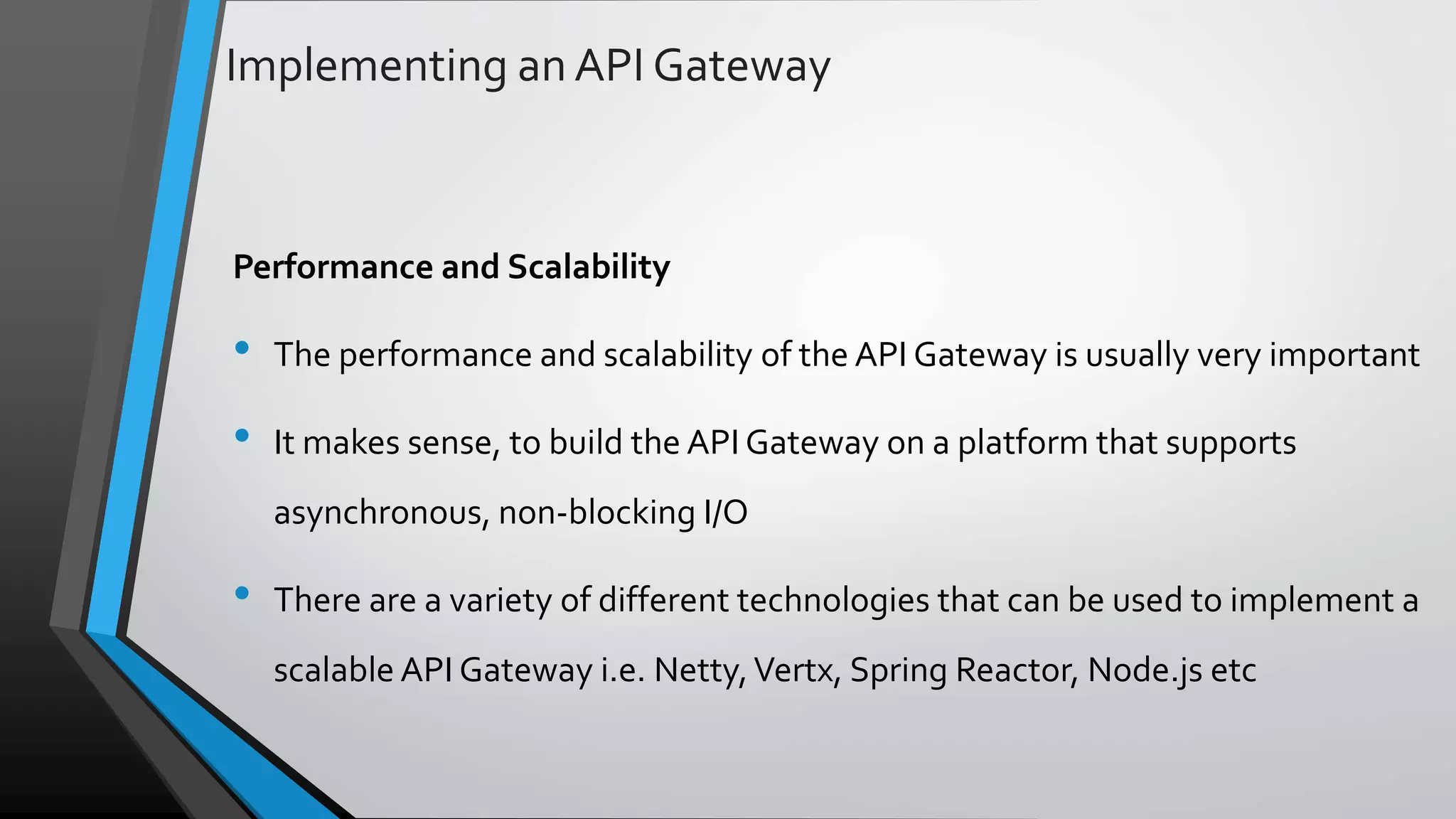 Implementing an API Gateway Performance and Scalability • The performance and scalability of the API Gateway is usually very important • It makes sense, to build the API Gateway on a platform that supports asynchronous, non-blocking I/O • There are a variety of different technologies that can be used to implement a scalable API Gateway i.e. Netty,Vertx, Spring Reactor, Node.js etc 