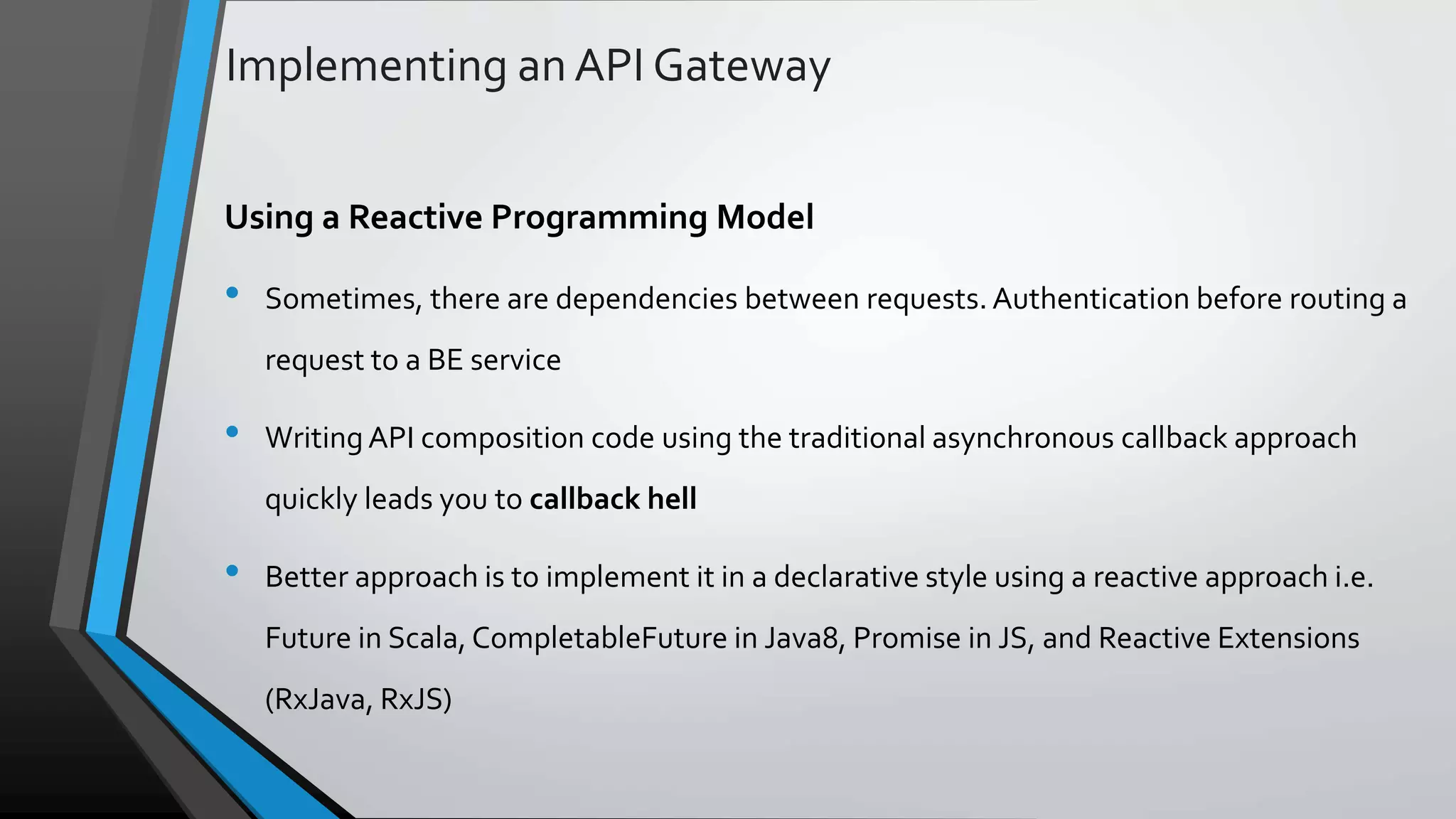Implementing an API Gateway Using a Reactive Programming Model • Sometimes, there are dependencies between requests. Authentication before routing a request to a BE service • WritingAPI composition code using the traditional asynchronous callback approach quickly leads you to callback hell • Better approach is to implement it in a declarative style using a reactive approach i.e. Future in Scala, CompletableFuture in Java8, Promise in JS, and Reactive Extensions (RxJava, RxJS) 