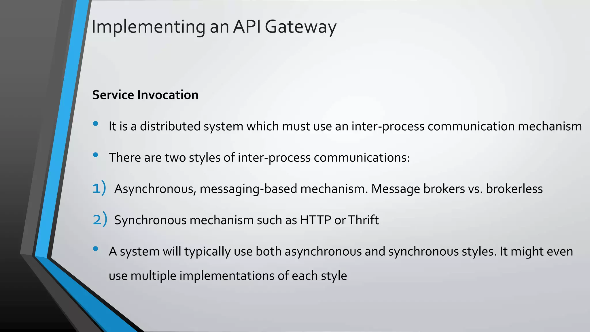 Implementing an API Gateway Service Invocation • It is a distributed system which must use an inter-process communication mechanism • There are two styles of inter-process communications: 1) Asynchronous, messaging-based mechanism. Message brokers vs. brokerless 2) Synchronous mechanism such as HTTP orThrift • A system will typically use both asynchronous and synchronous styles. It might even use multiple implementations of each style 