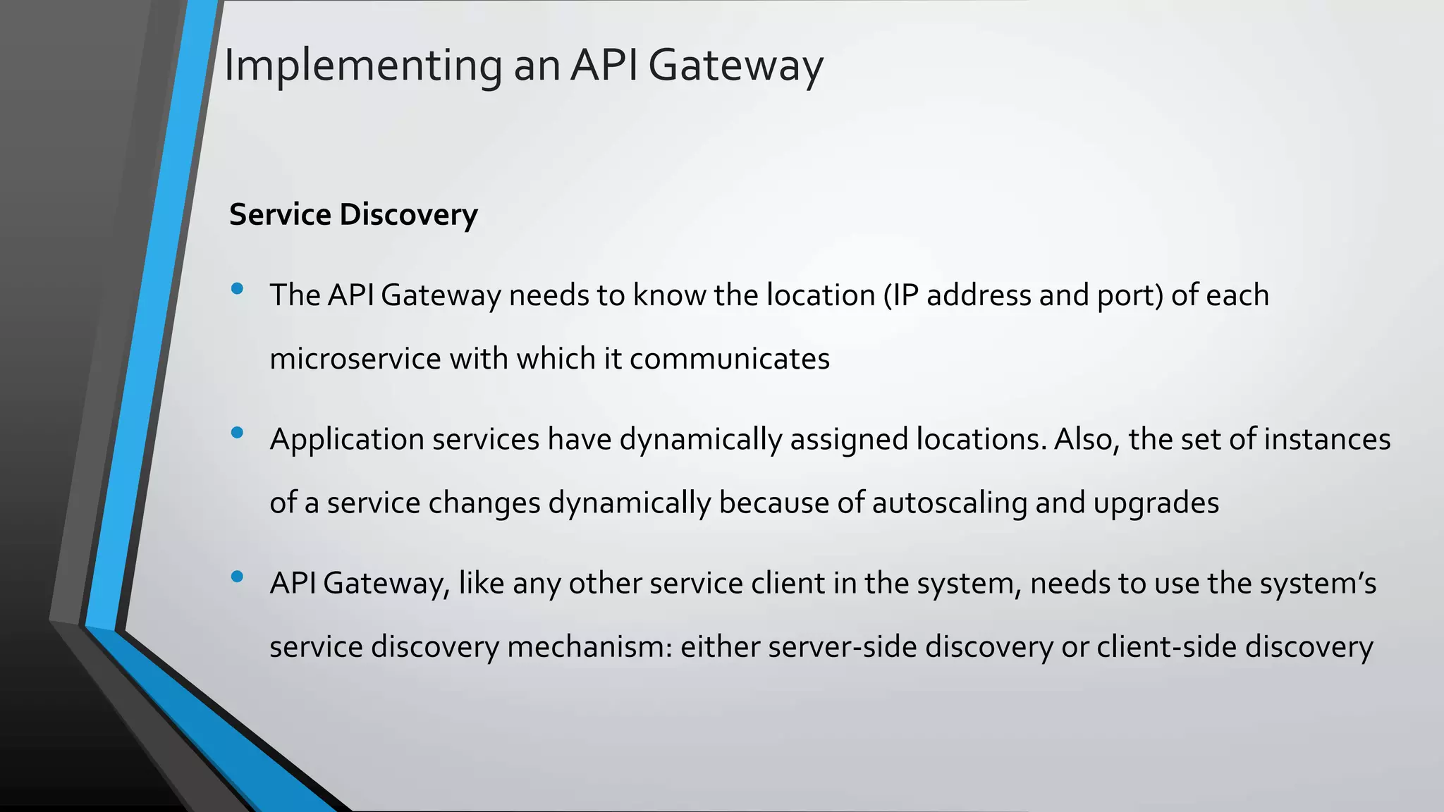 Implementing an API Gateway Service Discovery • The API Gateway needs to know the location (IP address and port) of each microservice with which it communicates • Application services have dynamically assigned locations. Also, the set of instances of a service changes dynamically because of autoscaling and upgrades • API Gateway, like any other service client in the system, needs to use the system’s service discovery mechanism: either server-side discovery or client-side discovery 