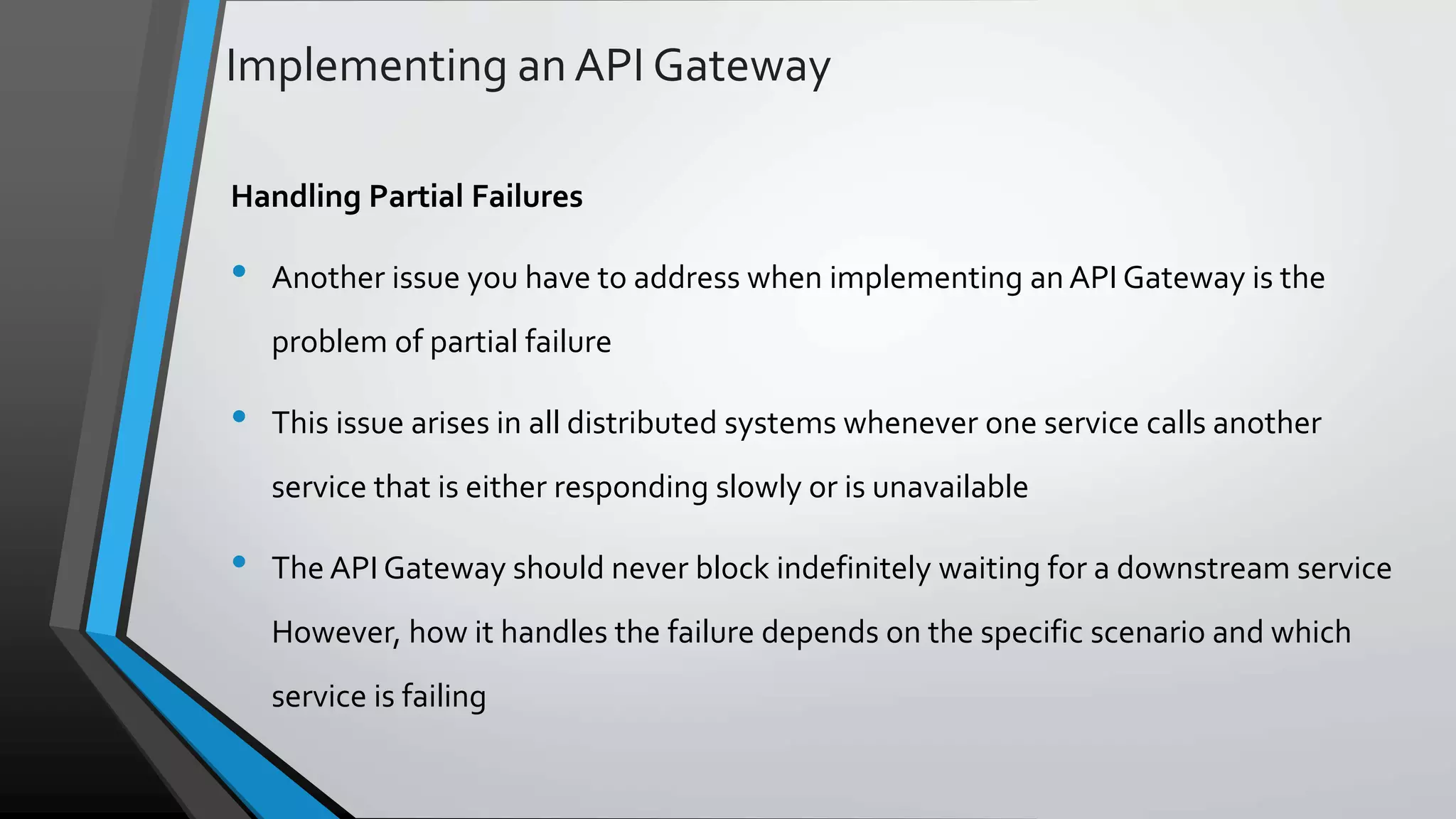 Implementing an API Gateway Handling Partial Failures • Another issue you have to address when implementing an API Gateway is the problem of partial failure • This issue arises in all distributed systems whenever one service calls another service that is either responding slowly or is unavailable • The API Gateway should never block indefinitely waiting for a downstream service However, how it handles the failure depends on the specific scenario and which service is failing 